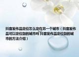 抖音发作品定位怎么定在另一个城市（抖音发作品可以定位别的城市吗 抖音发作品定位别的城市的方法介绍）