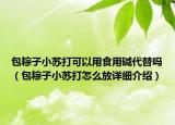 包粽子小苏打可以用食用碱代替吗（包粽子小苏打怎么放详细介绍）