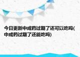 今日更新中成药过期了还可以吃吗(中成药过期了还能吃吗)