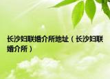长沙妇联婚介所地址（长沙妇联婚介所）