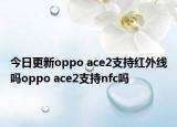 今日更新oppo ace2支持红外线吗oppo ace2支持nfc吗