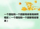 一个圆柱和一个圆锥等底等高体积相差（一个圆柱和一个圆锥等底等高）