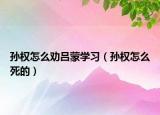 孙权怎么劝吕蒙学习（孙权怎么死的）