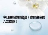 今日更新康熙出巡（康熙皇帝的六次南巡）