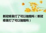 新冠疫苗打了可以抽烟吗（新冠疫苗打了可以抽烟吗）