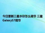 今日更新三星水印怎么调节 三星GalaxyS7调节