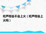 吃芦柑会不会上火（吃芦柑会上火吗）