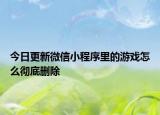 今日更新微信小程序里的游戏怎么彻底删除
