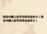 现在中国人的平均寿命是多少（现在中国人的平均寿命是多少）