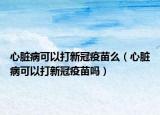 心脏病可以打新冠疫苗么（心脏病可以打新冠疫苗吗）