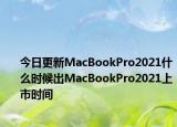 今日更新MacBookPro2021什么时候出MacBookPro2021上市时间