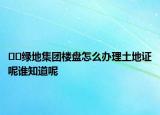 ﻿﻿绿地集团楼盘怎么办理土地证呢谁知道呢