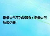 测量大气压的仪器有（测量大气压的仪器）