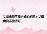 艾滋病能不能治好的问题（艾滋病能不能治好）