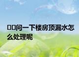 ﻿﻿问一下楼房顶漏水怎么处理呢