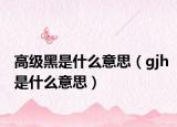 高级黑是什么意思（gjh是什么意思）
