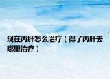 现在丙肝怎么治疗（得了丙肝去哪里治疗）