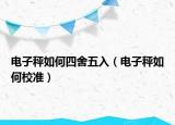 电子秤如何四舍五入（电子秤如何校准）