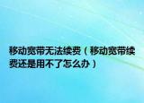 移动宽带无法续费（移动宽带续费还是用不了怎么办）