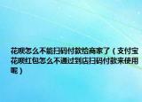 花呗怎么不能扫码付款给商家了（支付宝花呗红包怎么不通过到店扫码付款来使用呢）