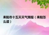 耒阳市十五天天气预报（耒阳怎么读）