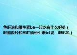 鱼肝油和维生素b6一起吃有什么好处（胱氨酸片和鱼肝油维生素b6能一起吃吗）