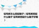 铅笔裤怎么搭配鞋子（铅笔裤搭配什么鞋子 铅笔裤搭配什么鞋子好看）