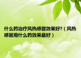 什么药治疗风热感冒效果好?（风热感冒用什么药效果最好）