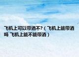 飞机上可以带酒不?（飞机上能带酒吗 飞机上能不能带酒）