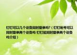 钉钉可以几个设备同时登录吗?（钉钉帐号可以同时登录两个设备吗 钉钉能同时登录两个设备吗介绍）