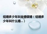 结婚多少年叫金婚银婚（结婚多少年叫什么婚...）