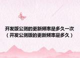 开发版公测的更新频率是多久一次（开发公测版的更新频率是多久）