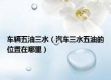 车辆五油三水（汽车三水五油的位置在哪里）