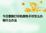今日更新打印机颜色不对怎么办 有什么办法