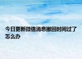 今日更新微信消息撤回时间过了怎么办