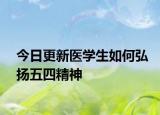 今日更新医学生如何弘扬五四精神