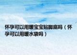 怀孕可以用暖宝宝贴脚底吗（怀孕可以用暖水袋吗）