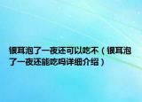 银耳泡了一夜还可以吃不（银耳泡了一夜还能吃吗详细介绍）