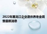 2022年黑龙江企业退休养老金调整最新消息