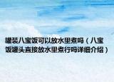 罐装八宝饭可以放水里煮吗（八宝饭罐头直接放水里煮行吗详细介绍）