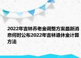 2022年吉林养老金调整方案最新消息何时公布2022年吉林退休金计算方法
