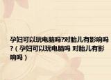 孕妇可以玩电脑吗?对胎儿有影响吗?（孕妇可以玩电脑吗 对胎儿有影响吗）