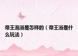 帝王泡浴是怎样的（帝王浴是什么玩法）
