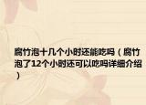 腐竹泡十几个小时还能吃吗（腐竹泡了12个小时还可以吃吗详细介绍）
