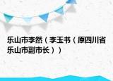 乐山市李然（李玉书（原四川省乐山市副市长））