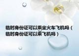 临时身份证可以乘坐火车飞机吗（临时身份证可以乘飞机吗）