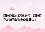 凯迪拉克xt5怎么定位（凯迪拉克XT5的车型定位是什么）