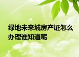 绿地未来城房产证怎么办理谁知道呢