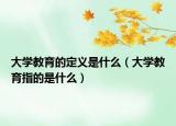 大学教育的定义是什么（大学教育指的是什么）