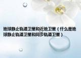 地球静止轨道卫星和近地卫星（什么是地球静止轨道卫星和同步轨道卫星）